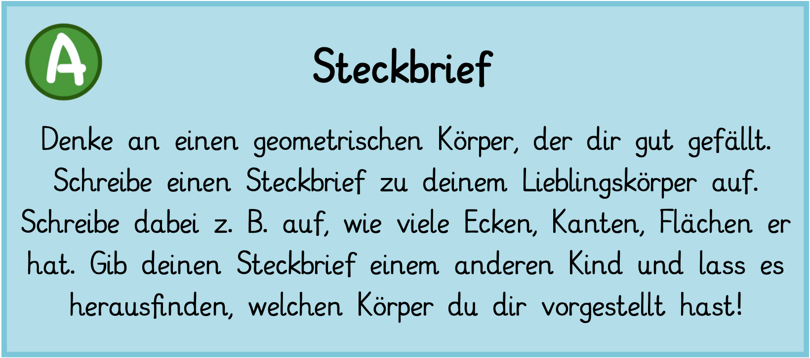 Denke an einen geometrischen Körper, der dir gut gefällt. Schreibe einen Steckbrief zu deinem Lieblingskörper auf. Schreibe dabei, z. B. auf, wie viele Ecken, Kanten, Flächen er hat. Gib deinen Steckbrief einem anderen Kind und lass es herausfinden, welchen Körper du dir vorgestellt hast!